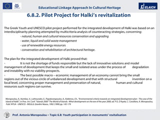 6.8.2. Pilot Project for Halki’s revitalization  Prof. Antonia Moropoulou – Topic 6.8: Youth participation in monuments’ revitalisation  Educational Linkage Approach In Cultural Heritage   The Greek Youth and UNESCO pilot project performed for the integrated development of Halki was based on an interdisciplinarity planning attempted by multicriteria analysis of counteracting strategies, concerning: - natural, human and cultural resources conservation and upgrading - water, liquid and solid waste management - use of renewable energy resources - conservation and rehabilitation of architectural heritage . The plan for the integrated development of Halki proved that: -  It is not the shortage of funds responsible but the lack of innovative solutions and model  management of development that keeps the small and isolated areas under the process of  degradation and instability with no viability prospects. -  The best possible macro – economic management of an economy cannot bring the small  regions out of the vicious circle of unbalanced development and that with structural  invention on a local level, concerning proper management and preservation of natural,  human and cultural resources such regions can survive. Moropoulou, A., Kambas, V., Lathourakis, E., Papakostopoulos, A., Kokkinos, Ch., “Environmental criteria towards an integrated development plan - The case of the island of Halki”, in Proc. Int. Conf. “Islands 2000” The World of Islands : What development on the eve of the year 2000, ed. P.G. D’Ayala, C. Cavallaro, A. Moropoulou,  Publ. NTUA - UNESCO - INSULA, Giardini Naxos, 1992 (1999) pp. 145-179 