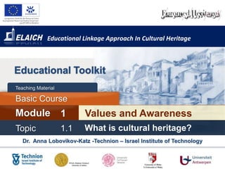 Educational Linkage Approach In Cultural Heritage



Educational Toolkit
Teaching Material

Basic Course
Module              1     Values and Awareness
Topic               1.1   What is cultural heritage?
   Dr. Anna Lobovikov-Katz -Technion – Israel Institute of Technology
 