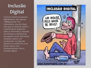 Inclusão
Digital
É preciso incluir as pessoas
digitalmente, não apenas
"alfabetizá-las" em
informática, mas sim fazer
com que as mesmas tenha o
conhecimento adquirido
sobre a informática, fazendo
ser útil para a melhoria do
seu quadro social. Não basta
somente colocar um
computador na mão das
pessoas ou vendê–los a um
preço menor, isso
necessariamente não é,
inclusão digital.
 