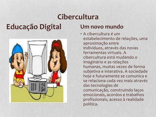Cibercultura
Educação Digital Um novo mundo
• A cibercultura é um
estabelecimento de relações, uma
aproximação entre
indivíduos, através das novas
ferramentas virtuais. A
cibercultura está mudando o
imaginário e as relações
humanas, muitas vezes de forma
subjetiva e interativa. A sociedade
hoje e futuramente se comunica e
se relaciona cada vez mais através
das tecnologias de
comunicação, construindo laços
emocionais, acordos e trabalhos
profissionais, acesso à realidade
política.
 