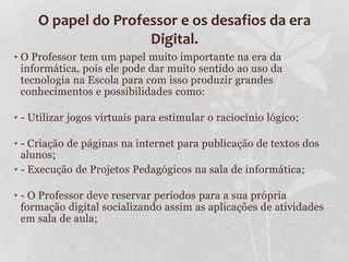 O papel do Professor e os desafios da era
Digital.
• O Professor tem um papel muito importante na era da
informática, pois ele pode dar muito sentido ao uso da
tecnologia na Escola para com isso produzir grandes
conhecimentos e possibilidades como:
• - Utilizar jogos virtuais para estimular o raciocínio lógico;
• - Criação de páginas na internet para publicação de textos dos
alunos;
• - Execução de Projetos Pedagógicos na sala de informática;
• - O Professor deve reservar períodos para a sua própria
formação digital socializando assim as aplicações de atividades
em sala de aula;
 