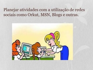 Planejar atividades com a utilização de redes
sociais como Orkut, MSN, Blogs e outras.
 