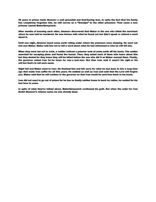 26 years in prison made Aksenov a well grounded and God-fearing man. In spite the fact that his family
has completely forgotten him, he still serves as a ―Grandpa‖ to the other prisoners. Then came a new
prisoner named MakarSemyonich.
After months of knowing each other, Aksenov discovered that Makar is the one who killed the merchant
whom he was told he murdered. He was furious with what he found out but didn't speak or uttered a word
about it.
Until one night, Aksenov heard some earth rolling under where the prisoners were sleeping. He went out
and saw Makar. Makar told him not to tell a word about what he had witnessed or else he will kill him.
When they were led out to work, a soldier noticed a prisoner took of some earth off his boots. The soldier
searched for escaping plans and found the tunnel. Then, they asked each of them who knew about this
but they denied for they knew they will be killed before the one who did it as Makar warned them. Finally,
the governor asked Ivan for he knew he was a just man. But then Ivan said it wasn't his right or his
will but God's to tell such name.
Night fell and Makar went to Ivan. He thanked him and felt sorry for what he had done to him a long time
ago that made Ivan suffer for all this years. He sobbed as well as Ivan and said that the Lord will forgive
you. Makar said that he will confess to the governor so that Ivan would be sent free--back to his home.
Ivan did not want to go out of prison for he has no family neither home to back to; rather, he waited for his
last hour to come.
In spite of what they've talked about, MakarSemyonich confessed his guilt. But when the order for Ivan
Dmitri Aksenov's release came, he was already dead.

 