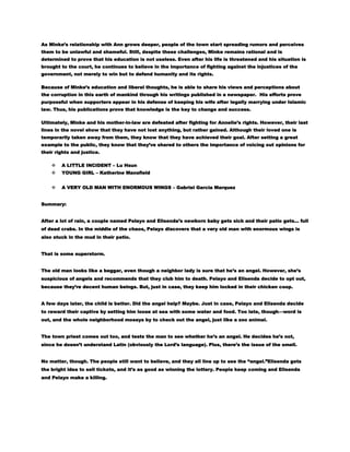 As Minke’s relationship with Ann grows deeper, people of the town start spreading rumors and perceives
them to be unlawful and shameful. Still, despite these challenges, Minke remains rational and is
determined to prove that his education is not useless. Even after his life is threatened and his situation is
brought to the court, he continues to believe in the importance of fighting against the injustices of the
government, not merely to win but to defend humanity and its rights.
Because of Minke’s education and liberal thoughts, he is able to share his views and perceptions about
the corruption in this earth of mankind through his writings published in a newspaper. His efforts prove
purposeful when supporters appear in his defense of keeping his wife after legally marrying under Islamic
law. Thus, his publications prove that knowledge is the key to change and success.
Ultimately, Minke and his mother-in-law are defeated after fighting for Annelie’s rights. However, their last
lines in the novel show that they have not lost anything, but rather gained. Although their loved one is
temporarily taken away from them, they know that they have achieved their goal. After setting a great
example to the public, they know that they’ve shared to others the importance of voicing out opinions for
their rights and justice.


A LITTLE INCIDENT – Lu Hsun



YOUNG GIRL – Katherine Mansfield



A VERY OLD MAN WITH ENORMOUS WINGS – Gabriel Garcia Marquez

Summary:
After a lot of rain, a couple named Pelayo and Elisenda’s newborn baby gets sick and their patio gets… full
of dead crabs. In the middle of the chaos, Pelayo discovers that a very old man with enormous wings is
also stuck in the mud in their patio.
That is some superstorm.
The old man looks like a beggar, even though a neighbor lady is sure that he’s an angel. However, she’s
suspicious of angels and recommends that they club him to death. Pelayo and Elisenda decide to opt out,
because they’re decent human beings. But, just in case, they keep him locked in their chicken coop.
A few days later, the child is better. Did the angel help? Maybe. Just in case, Pelayo and Elisenda decide
to reward their captive by setting him loose at sea with some water and food. Too late, though—word is
out, and the whole neighborhood moseys by to check out the angel, just like a zoo animal.
The town priest comes out too, and tests the man to see whether he’s an angel. He decides he’s not,
since he doesn’t understand Latin (obviously the Lord’s language). Plus, there’s the issue of the smell.
No matter, though. The people still want to believe, and they all line up to see the ―angel.‖Elisenda gets
the bright idea to sell tickets, and it’s as good as winning the lottery. People keep coming and Elisenda
and Pelayo make a killing.

 