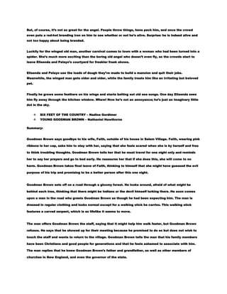 But, of course, it’s not so great for the angel. People throw things, hens peck him, and once the crowd
even puts a red-hot branding iron on him to see whether or not he’s alive. Surprise: he is indeed alive and
not too happy about being branded.
Luckily for the winged old man, another carnival comes to town with a woman who had been turned into a
spider. She’s much more exciting than the boring old angel who doesn’t even fly, so the crowds start to
leave Elisenda and Pelayo’s courtyard for freakier freak shows.
Elisenda and Pelayo use the loads of dough they’ve made to build a mansion and quit their jobs.
Meanwhile, the winged man gets older and older, while the family treats him like an irritating but beloved
pet.
Finally he grows some feathers on his wings and starts belting out old sea songs. One day Elisenda sees
him fly away through the kitchen window. Whew! Now he’s not an annoyance; he’s just an imaginary little
dot in the sky.


SIX FEET OF THE COUNTRY – Nadine Gordimer



YOUNG GOODMAN BROWN – Nathaniel Hawthorne

Summary:
Goodman Brown says goodbye to his wife, Faith, outside of his house in Salem Village. Faith, wearing pink
ribbons in her cap, asks him to stay with her, saying that she feels scared when she is by herself and free
to think troubling thoughts. Goodman Brown tells her that he must travel for one night only and reminds
her to say her prayers and go to bed early. He reassures her that if she does this, she will come to no
harm. Goodman Brown takes final leave of Faith, thinking to himself that she might have guessed the evil
purpose of his trip and promising to be a better person after this one night.

Goodman Brown sets off on a road through a gloomy forest. He looks around, afraid of what might be
behind each tree, thinking that there might be Indians or the devil himself lurking there. He soon comes
upon a man in the road who greets Goodman Brown as though he had been expecting him. The man is
dressed in regular clothing and looks normal except for a walking stick he carries. This walking stick
features a carved serpent, which is so lifelike it seems to move.

The man offers Goodman Brown the staff, saying that it might help him walk faster, but Goodman Brown
refuses. He says that he showed up for their meeting because he promised to do so but does not wish to
touch the staff and wants to return to the village. Goodman Brown tells the man that his family members
have been Christians and good people for generations and that he feels ashamed to associate with him.
The man replies that he knew Goodman Brown’s father and grandfather, as well as other members of
churches in New England, and even the governor of the state.

 