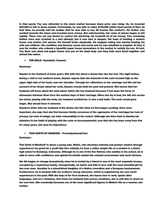 In that perod, Tay was attracted to the share market because share price was rising. So, he invested
$30,000 at risk in share market. Fortunately, he was able to make $100,000 within short period of time. At
that time, he proudly told his mother that he was able to buy 50 houses like mother's. He further was
excited towards the share and invested more money. But unfortunately, the value of shares began to fall
rapidly. There was not any device to control the declining. He invested all of his money. Few remaining
dollars were also invested in a last attempt, but it was also in despair. His hope of building a modern
house was broken into pieces. He himself broke physically. He stopped eating and started beating his
wife and children. His condition was became worse and worse and he was admitted to hospital. At last, it
was his mother who ordered a beautiful paper house somewhere in the market to satisfy his son. At last,
Tay Soon was dead and paper house was put on his dead body and they both were burnt together and
turned into ashes.


THE MOLE– Kawabata Yasunari

Summary:
Sayoko to her husband of some years. She tells him about a dream that she has had. The night before,
during a visit to her mother’s home, Sayoko reports that she dreamed of the mole located high on the
upper right side of her back, near her shoulder. Through her reflections on her marriage and life and her
account of her dream about her mole, Sayoko reveals both her past and present. She knows that her
husband will know about the mole about which she has dreamed because it has been the focus of
dissension between them from the earliest days of their marriage. When she lay in bed, her left arm across
her chest, playing with the mole, her husband scolded her. It was a bad habit. The mole would grow
larger. She should have it removed.
Sayoko’s letter tells her husband of the shame she felt when he first began scolding. Even more
important, she says that she first became faintly conscious of the oppression of her marriage; her lack of
privacy, her lack of refuge, her total vulnerability to his control. Although she then tried to dismiss his
attention to her habit of playing with the mole as inconsequential, now that she has been away from him
for many years, she sees its importance.



THIS EARTH OF MANKIND – PromedyaAnantaToer

Summary :
This Earth of Mankind‖ is about a young man, Minke, who develops maturity and greater wisdom through
experiences too great for a youth like him. Initially, he lives a rather simple life as a student in a Dutch
high school in Surabaya, Indonesia. Although he is one of the few Natives who studies in his school, he is
able to move with confidence and uphold his beliefs amidst the colonial environment and racial division.
His life begins to change dramatically when he is invited by a friend to one of the most exquisite houses,
occupied by a mysterious family. Unexpectedly, he meets and falls in love with the most beautiful girl he
has ever seen. Annelies is a mixed-blood daughter of a Native concubine and a European businessman.
Furthermore, he is amazed with her mother’s strong character, which is explained by her own harsh
experiences in the past. With the help of her Pure husband, she learns how to read, speak other
languages, and run a business. And when her husband later proves worthless, she is still able to stand on
her own feet. She eventually becomes one of the most significant figures in Minke’s life as a teacher and
mother.

 
