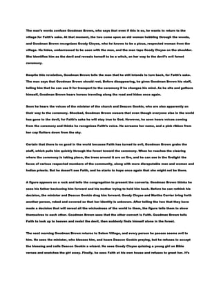 The man’s words confuse Goodman Brown, who says that even if this is so, he wants to return to the
village for Faith’s sake. At that moment, the two come upon an old woman hobbling through the woods,
and Goodman Brown recognizes Goody Cloyse, who he knows to be a pious, respected woman from the
village. He hides, embarrassed to be seen with the man, and the man taps Goody Cloyse on the shoulder.
She identifies him as the devil and reveals herself to be a witch, on her way to the devil’s evil forest
ceremony.

Despite this revelation, Goodman Brown tells the man that he still intends to turn back, for Faith’s sake.
The man says that Goodman Brown should rest. Before disappearing, he gives Goodman Brown his staff,
telling him that he can use it for transport to the ceremony if he changes his mind. As he sits and gathers
himself, Goodman Brown hears horses traveling along the road and hides once again.

Soon he hears the voices of the minister of the church and Deacon Gookin, who are also apparently on
their way to the ceremony. Shocked, Goodman Brown swears that even though everyone else in the world
has gone to the devil, for Faith’s sake he will stay true to God. However, he soon hears voices coming
from the ceremony and thinks he recognizes Faith’s voice. He screams her name, and a pink ribbon from
her cap flutters down from the sky.

Certain that there is no good in the world because Faith has turned to evil, Goodman Brown grabs the
staff, which pulls him quickly through the forest toward the ceremony. When he reaches the clearing
where the ceremony is taking place, the trees around it are on fire, and he can see in the firelight the
faces of various respected members of the community, along with more disreputable men and women and
Indian priests. But he doesn’t see Faith, and he starts to hope once again that she might not be there.

A figure appears on a rock and tells the congregation to present the converts. Goodman Brown thinks he
sees his father beckoning him forward and his mother trying to hold him back. Before he can rethink his
decision, the minister and Deacon Gookin drag him forward. Goody Cloyse and Martha Carrier bring forth
another person, robed and covered so that her identity is unknown. After telling the two that they have
made a decision that will reveal all the wickedness of the world to them, the figure tells them to show
themselves to each other. Goodman Brown sees that the other convert is Faith. Goodman Brown tells
Faith to look up to heaven and resist the devil, then suddenly finds himself alone in the forest.

The next morning Goodman Brown returns to Salem Village, and every person he passes seems evil to
him. He sees the minister, who blesses him, and hears Deacon Gookin praying, but he refuses to accept
the blessing and calls Deacon Gookin a wizard. He sees Goody Cloyse quizzing a young girl on Bible
verses and snatches the girl away. Finally, he sees Faith at his own house and refuses to greet her. It’s

 