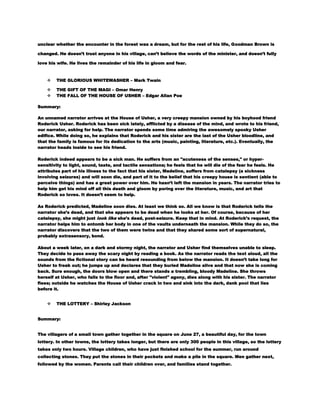 unclear whether the encounter in the forest was a dream, but for the rest of his life, Goodman Brown is
changed. He doesn’t trust anyone in his village, can’t believe the words of the minister, and doesn’t fully
love his wife. He lives the remainder of his life in gloom and fear.



THE GLORIOUS WHITEWASHER – Mark Twain




THE GIFT OF THE MAGI – Omar Henry
THE FALL OF THE HOUSE OF USHER – Edgar Allan Poe

Summary:
An unnamed narrator arrives at the House of Usher, a very creepy mansion owned by his boyhood friend
Roderick Usher. Roderick has been sick lately, afflicted by a disease of the mind, and wrote to his friend,
our narrator, asking for help. The narrator spends some time admiring the awesomely spooky Usher
edifice. While doing so, he explains that Roderick and his sister are the last of the Usher bloodline, and
that the family is famous for its dedication to the arts (music, painting, literature, etc.). Eventually, the
narrator heads inside to see his friend.
Roderick indeed appears to be a sick man. He suffers from an "acuteness of the senses," or hypersensitivity to light, sound, taste, and tactile sensations; he feels that he will die of the fear he feels. He
attributes part of his illness to the fact that his sister, Madeline, suffers from catalepsy (a sickness
involving seizures) and will soon die, and part of it to the belief that his creepy house is sentient (able to
perceive things) and has a great power over him. He hasn’t left the mansion in years. The narrator tries to
help him get his mind off all this death and gloom by poring over the literature, music, and art that
Roderick so loves. It doesn’t seem to help.
As Roderick predicted, Madeline soon dies. At least we think so. All we know is that Roderick tells the
narrator she’s dead, and that she appears to be dead when he looks at her. Of course, because of her
catalepsy, she might just look like she’s dead, post-seizure. Keep that in mind. At Roderick’s request, the
narrator helps him to entomb her body in one of the vaults underneath the mansion. While they do so, the
narrator discovers that the two of them were twins and that they shared some sort of supernatural,
probably extrasensory, bond.
About a week later, on a dark and stormy night, the narrator and Usher find themselves unable to sleep.
They decide to pass away the scary night by reading a book. As the narrator reads the text aloud, all the
sounds from the fictional story can be heard resounding from below the mansion. It doesn’t take long for
Usher to freak out; he jumps up and declares that they buried Madeline alive and that now she is coming
back. Sure enough, the doors blow open and there stands a trembling, bloody Madeline. She throws
herself at Usher, who falls to the floor and, after "violent" agony, dies along with his sister. The narrator
flees; outside he watches the House of Usher crack in two and sink into the dark, dank pool that lies
before it.


THE LOTTERY – Shirley Jackson

Summary:
The villagers of a small town gather together in the square on June 27, a beautiful day, for the town
lottery. In other towns, the lottery takes longer, but there are only 300 people in this village, so the lottery
takes only two hours. Village children, who have just finished school for the summer, run around
collecting stones. They put the stones in their pockets and make a pile in the square. Men gather next,
followed by the women. Parents call their children over, and families stand together.

 