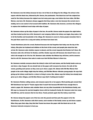Mr. Summers runs the lottery because he has a lot of time to do things for the village. He arrives in the
square with the black box, followed by Mr. Graves, the postmaster. This black box isn’t the original box
used for the lottery because the original was lost many years ago, even before the town elder, Old Man
Warner, was born. Mr. Summers always suggests that they make a new box because the current one is
shabby, but no one wants to fool around with tradition. Mr. Summers did, however, convince the villagers
to replace the traditional wood chips with slips of paper.

Mr. Summers mixes up the slips of paper in the box. He and Mr. Graves made the papers the night before
and then locked up the box at Mr. Summers’s coal company. Before the lottery can begin, they make a list
of all the families and households in the village. Mr. Summers is sworn in. Some people remember that in
the past there used to be a song and salute, but these have been lost.

Tessie Hutchinson joins the crowd, flustered because she had forgotten that today was the day of the
lottery. She joins her husband and children at the front of the crowd, and people joke about her late
arrival. Mr. Summers asks whether anyone is absent, and the crowd responds that Dunbar isn’t there. Mr.
Summers asks who will draw for Dunbar, and Mrs. Dunbar says she will because she doesn’t have a son
who’s old enough to do it for her. Mr. Summers asks whether the Watson boy will draw, and he answers
that he will. Mr. Summers then asks to make sure that Old Man Warner is there too.

Mr. Summers reminds everyone about the lottery’s rules: he’ll read names, and the family heads come up
and draw a slip of paper. No one should look at the paper until everyone has drawn. He calls all the
names, greeting each person as they come up to draw a paper. Mr. Adams tells Old Man Warner that
people in the north village might stop the lottery, and Old Man Warner ridicules young people. He says that
giving up the lottery could lead to a return to living in caves. Mrs. Adams says the lottery has already been
given up in other villages, and Old Man Warner says that’s ―nothing but trouble.‖

Mr. Summers finishes calling names, and everyone opens his or her papers. Word quickly gets around that
Bill Hutchinson has ―got it.‖ Tessie argues that it wasn’t fair because Bill didn’t have enough time to
select a paper. Mr. Summers asks whether there are any other households in the Hutchinson family, and
Bill says no, because his married daughter draws with her husband’s family. Mr. Summers asks how many
kids Bill has, and he answers that he has three. Tessie protests again that the lottery wasn’t fair.

Mr. Graves dumps the papers out of the box onto the ground and then puts five papers in for the
Hutchinsons. As Mr. Summers calls their names, each member of the family comes up and draws a paper.
When they open their slips, they find that Tessie has drawn the paper with the black dot on it. Mr.
Summers instructs everyone to hurry up.

 