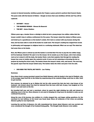moment of shared humanity. Achilleus grants the Trojans a grace period to perform their funeral rituals.
The poem ends with the funeral of Hektor – though we know that soon Achilleus will die and Troy will be
captured.



ODYSSEY – Homer



THE MARRIED WOMAN – Simone De Beauvoir



THE BET – Anton Chekhov

Fifteen years ago, a banker threw a shindig in which he bet a young lawyer two million rubles that the
lawyer couldn't stay in solitary confinement for five years. The lawyer raised the stakes to fifteen years,
and holed up in a guesthouse on the banker's estate. He's had no contact with any humans during this
time, but has been able to read all the books he could want. The lawyer's reading has ranged from novels
to philosophy and languages to religious texts to a confusing mishmash. What can we say? The dude has
had some time on his hands.
Now, the fifteen years is almost up and the banker is worried that if he has to pay the two million large,
he'll be bankrupt. Solution? He opts to ice the lawyer. So he sneaks up on the lawyer, who's fast asleep.
Just as he is about to kill the dude, the banker finds a note that explains that through his reading the
lawyer has come to totally reject the material world. It turns out he's planning on throwing the bet on
purpose by leaving five hours early. The banker kisses the lawyer's head, cries, and leaves. The next day,
the guards report that the lawyer bailed early. The banker takes the letter and puts it into his safe.



GOD SEES THE TRUTH, BUT WAITS - Leo Tolstoy

Summary:
Once there lived a young merchant named Ivan Dmitri Aksenov with his family in the land of Vladimir, who
in his younger days lived life to the fullest by experiencing all the material things world has to offer. Until
he got married.
One summer, he planned to go to Nizhny fair but his wife warned him that she had a bad dream of her
husband-- she dreamt about Ivan that he returned from the town with hair of grey. Ivan laughed as if he
doesn't care and went on the fair.
He travelled half way and met a merchant, whom he spent the night drinking tea with and shared an
adjoining room in the inn. Since Aksenov is not used of sleeping for long hours he decided to wake up and
continued his journey.
Along the way of his journey, two soldiers in a troika stopped him, and began asking questions, for the
merchant he met halfway on his travel was found dead. Since all evidences of the crime are pointing
Aksenov guilty he was imprisoned.
Learning the sad fate of Aksenov, his wife remembered her dream about Aksenov and was worried and
even considered the thought of her husband being guilty. The thought made Aksenov even sadder.

 