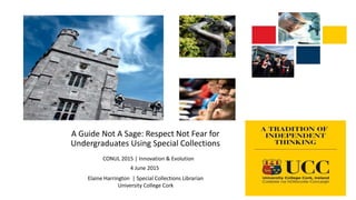 A Guide Not A Sage: Respect Not Fear for
Undergraduates Using Special Collections
CONUL 2015 | Innovation & Evolution
4 June 2015
Elaine Harrington | Special Collections Librarian
University College Cork
 