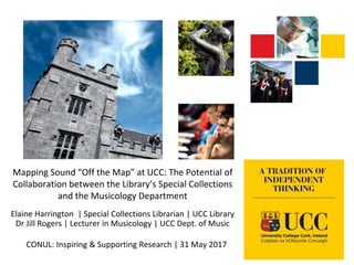 Mapping Sound “Off the Map” at UCC: The Potential of
Collaboration between the Library’s Special Collections
and the Musicology Department
Elaine Harrington | Special Collections Librarian | UCC Library
Dr Jill Rogers | Lecturer in Musicology | UCC Dept. of Music
CONUL: Inspiring & Supporting Research | 31 May 2017
 