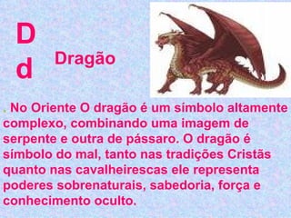 D d .  No Oriente O dragão é um símbolo altamente complexo, combinando uma imagem de serpente e outra de pássaro. O dragão é símbolo do mal, tanto nas tradições Cristãs quanto nas cavalheirescas ele representa poderes sobrenaturais, sabedoria, força e conhecimento oculto.   Dragão 