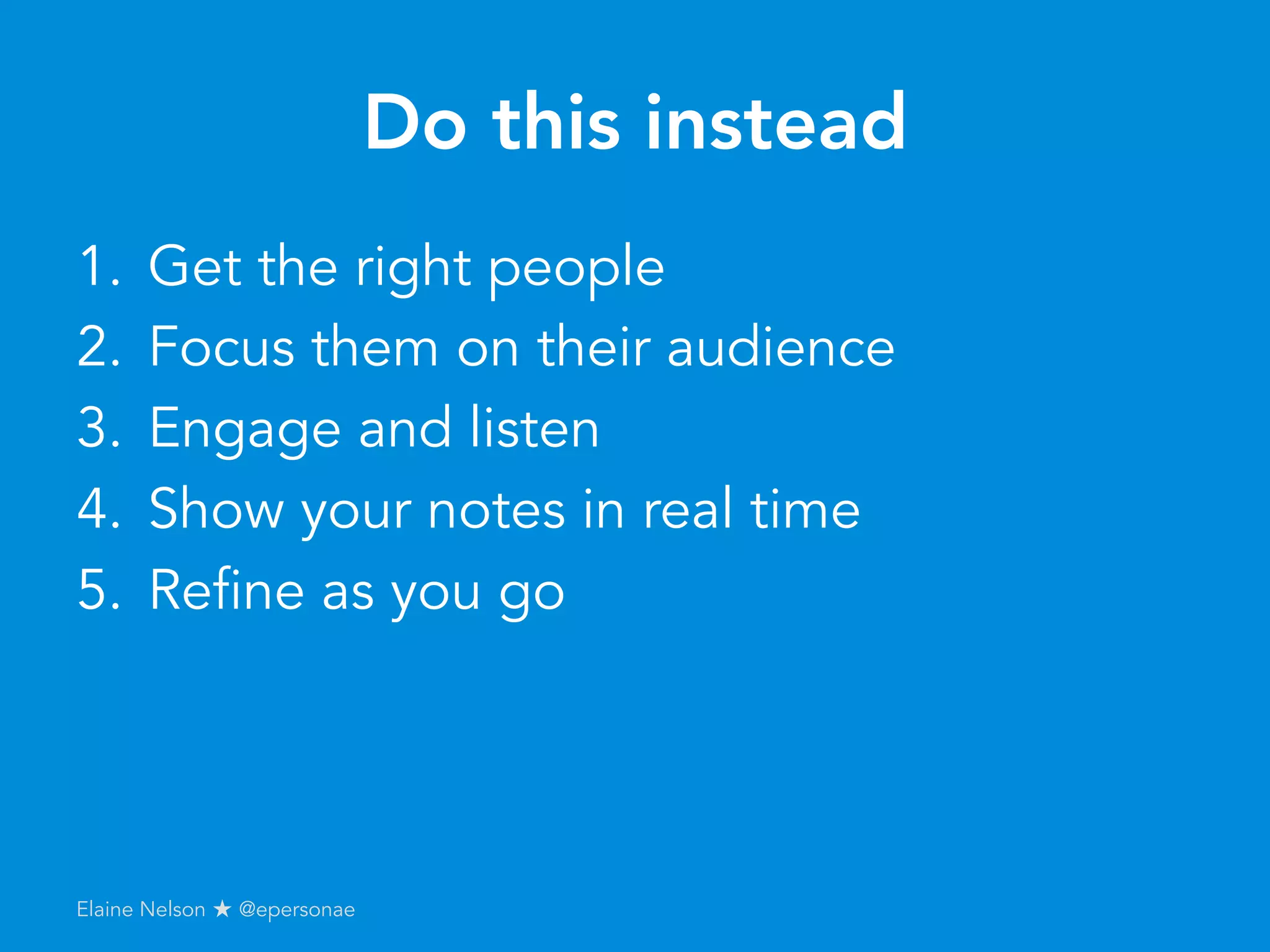 Do this instead
1.  Get the right people
2.  Focus them on their audience
3.  Engage and listen
4.  Show your notes in real time
5.  Refine as you go
Elaine Nelson ★ @epersonae
 