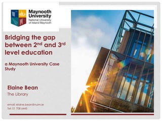 Bridging the gap
between 2nd and 3rd
level education
a Maynooth University Case
Study
Elaine Bean
The Library
email: elaine.bean@nuim.ie
Tel: 01 708 6445
 