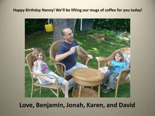 Happy Birthday Nanny! We’ll be lifting our mugs of coffee for you today!Love, Benjamin, Jonah, Karen, and David