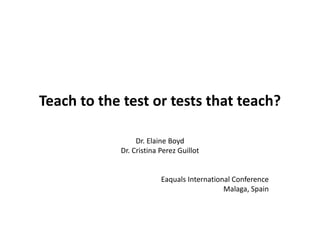Teach to the test or tests that teach?
Dr. Elaine Boyd
Dr. Cristina Perez Guillot
Eaquals International Conference
Malaga, Spain
 