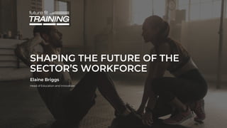 SHAPING THE FUTURE OF THE
SECTOR’S WORKFORCE
Elaine Briggs
Head of Education and Innovation
 