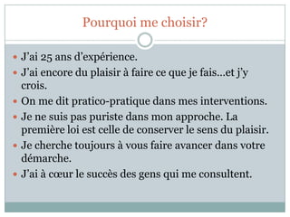 Pourquoi me choisir?J’ai 25 ans d’expérience.J’ai encore du plaisir à faire ce que je fais…et j’y crois.On me dit pratico-pratique dans mes interventions.Je ne suis pas puriste dans mon approche. La première loi est celle de conserver le sens du plaisir.Je cherche toujours à vous faire avancer dans votre démarche.J’ai à cœur le succès des gens qui me consultent.