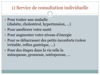 1) Service de consultation individuellePour traiter une maladie (diabète, cholestérol, hypertension, …)Pour améliorer votre santéPour augmenter votre niveau d’énergiePour se débarrasser des petits inconforts (colon irritable, reflux gastrique, …)Pour des étapes dans la vie telle la ménopause, grossesse, ostéoporose, …