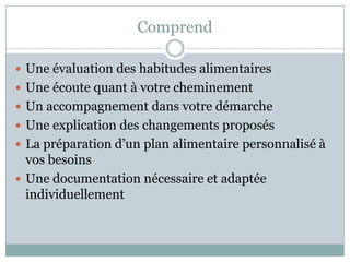 ComprendUne évaluation des habitudes alimentairesUne écoute quant à votre cheminementUn accompagnement dans votre démarcheUne explication des changements proposésLa préparation d’un plan alimentaire personnalisé à vos besoinsUne documentation nécessaire et adaptée individuellement