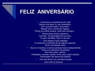 FELIZ ANIVERSÁRIO 
 Comemore a maravilha de ser você! 
Damos uma festa, é o seu aniversário... 
Tire o que tem dentro do armário... 
Repare como o tempo faz mágica... 
Pense nos velhos tempos, onde tudo começou.... 
 Muitos daqui éramos pequenos, 
mas hoje vire esta página da sua vida... 
E veja o resultado, hoje é o seu dia, 
 tome alegria e fique satisfeita. 
E comemore a maravilha de ser alguém especial... 
Você, uma pessoa única, 
 Que nos incentivou a sermos pessoas boas e independentes 
Tenha um Felicíssimo Aniversário! 
Com todo nosso carinho... 
Felicidades, sucesso, saúde e muito amor, hoje e sempre. 
Homenagem dos alunos da AJIDEVI, 
 mais que alunos nos considere amigos; 
pois muito te amamos. 
 