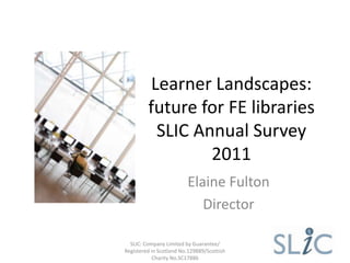 Learner Landscapes:
         future for FE libraries
          SLIC Annual Survey
                 2011
                         Elaine Fulton
                            Director

  SLIC: Company Limited by Guarantee/
Registered in Scotland No.129889/Scottish
            Charity No.SC17886
 