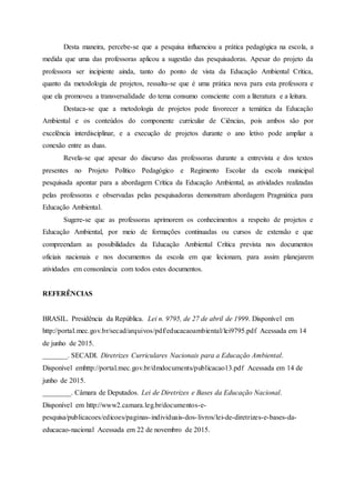 Desta maneira, percebe-se que a pesquisa influenciou a prática pedagógica na escola, a
medida que uma das professoras aplicou a sugestão das pesquisadoras. Apesar do projeto da
professora ser incipiente ainda, tanto do ponto de vista da Educação Ambiental Crítica,
quanto da metodologia de projetos, ressalta-se que é uma prática nova para esta professora e
que ela promoveu a transversalidade do tema consumo consciente com a literatura e a leitura.
Destaca-se que a metodologia de projetos pode favorecer a temática da Educação
Ambiental e os conteúdos do componente curricular de Ciências, pois ambos são por
excelência interdisciplinar, e a execução de projetos durante o ano letivo pode ampliar a
conexão entre as duas.
Revela-se que apesar do discurso das professoras durante a entrevista e dos textos
presentes no Projeto Político Pedagógico e Regimento Escolar da escola municipal
pesquisada apontar para a abordagem Crítica da Educação Ambiental, as atividades realizadas
pelas professoras e observadas pelas pesquisadoras demonstram abordagem Pragmática para
Educação Ambiental.
Sugere-se que as professoras aprimorem os conhecimentos a respeito de projetos e
Educação Ambiental, por meio de formações continuadas ou cursos de extensão e que
compreendam as possibilidades da Educação Ambiental Crítica prevista nos documentos
oficiais nacionais e nos documentos da escola em que lecionam, para assim planejarem
atividades em consonância com todos estes documentos.
REFERÊNCIAS
BRASIL. Presidência da República. Lei n. 9795, de 27 de abril de 1999. Disponível em
http://portal.mec.gov.br/secad/arquivos/pdf/educacaoambiental/lei9795.pdf Acessada em 14
de junho de 2015.
_______. SECADI. Diretrizes Curriculares Nacionais para a Educação Ambiental.
Disponível emhttp://portal.mec.gov.br/dmdocuments/publicacao13.pdf Acessada em 14 de
junho de 2015.
________. Câmara de Deputados. Lei de Diretrizes e Bases da Educação Nacional.
Disponível em http://www2.camara.leg.br/documentos-e-
pesquisa/publicacoes/edicoes/paginas-individuais-dos-livros/lei-de-diretrizes-e-bases-da-
educacao-nacional Acessada em 22 de novembro de 2015.
 