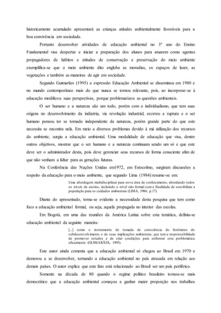 historicamente acumulado apresentará as crianças atitudes ambientalmente favoráveis para a
boa convivência em sociedade.
Portanto desenvolver atividades de educação ambiental no 3º ano do Ensino
Fundamental visa despertar e iniciar a preparação dos alunos para atuarem como agentes
propagadores de hábitos e atitudes de conservação e preservação do meio ambiente
exemplifica-se que o meio ambiente dito engloba as moradias, os espaços de lazer, as
vegetações e também as maneiras de agir em sociedade.
Segundo Guimarães (1995) a expressão Educação Ambiental se disseminou em 1980 e
no mundo contemporâneo mais do que nunca se tornou relevante, pois, ao incorporar-se à
educação modificou suas perspectivas, porque problematizou as questões ambientais.
O ser humano e a natureza são um todo, porém com o individualismo, que tem suas
origens no desenvolvimento da indústria, via revolução industrial, ocorreu a ruptura e o ser
humano pensou ter se tornado independente da natureza, porém grande parte do que este
necessita se encontra nela. Em meio a diversos problemas devido à má utilização dos recursos
do ambiente, surgiu a educação ambiental. Uma modalidade de educação que visa, dentre
outros objetivos, mostrar que o ser humano e a natureza continuam sendo um só e que este
deve ser o administrador desta, pois deve gerenciar seus recursos de forma consciente afim de
que não venham a faltar para as gerações futuras.
Na Conferência das Nações Unidas em1972, em Estocolmo, surgiram discussões a
respeito da educação para o meio ambiente, que segundo Lima (1984) resume-se em:
Uma abordagem multidisciplinar para nova área de conhecimento, abordando todos
os níveis de ensino, incluindo o nível não formal com a finalidade de sensibilizar a
população para os cuidados ambientais (LIMA, 1984, p.17).
Diante do apresentado, torna-se evidente a necessidade desta pesquisa que tem como
foco a educação ambiental formal, ou seja, aquela propagada no interior das escolas.
Em Bogotá, em uma das reuniões da América Latina sobre esta temática, definiu-se
educação ambiental da seguinte maneira:
[...] como o instrumento de tomada de consciência do fenômeno do
subdesenvolvimento e de suas implicações ambientais, que tem a responsabilidade
de promover estudos e de criar condições para enfrentar esta problemática
eficazmente (GUIMARÃES, 1995).
Este autor ainda comenta que a educação ambiental só chegou ao Brasil em 1970 e
demorou a se desenvolver, tornando a educação ambiental no país atrasada em relação aos
demais países. O autor explica que este fato está relacionado ao Brasil ser um país periférico.
Somente na década de 80 quando o regime político brasileiro tornou-se mais
democrático que a educação ambiental começou a ganhar maior proporção nos trabalhos
 