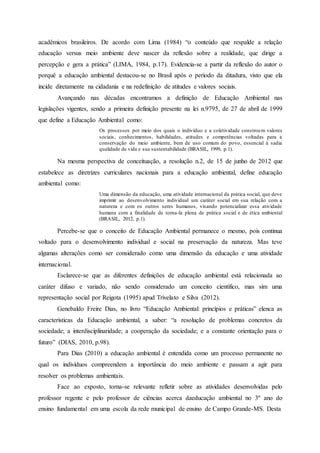 acadêmicos brasileiros. De acordo com Lima (1984) “o conteúdo que respalde a relação
educação versus meio ambiente deve nascer da reflexão sobre a realidade, que dirige a
percepção e gera a prática” (LIMA, 1984, p.17). Evidencia-se a partir da reflexão do autor o
porquê a educação ambiental destacou-se no Brasil após o período da ditadura, visto que ela
incide diretamente na cidadania e na redefinição de atitudes e valores sociais.
Avançando nas décadas encontramos a definição de Educação Ambiental nas
legislações vigentes, sendo a primeira definição presente na lei n.9795, de 27 de abril de 1999
que define a Educação Ambiental como:
Os processos por meio dos quais o indivíduo e a coletividade constroem valores
sociais, conhecimentos, habilidades, atitudes e competências voltadas para a
conservação do meio ambiente, bem de uso comum do povo, essencial à sadia
qualidade de vida e sua sustentabilidade (BRASIL, 1999, p.1).
Na mesma perspectiva de conceituação, a resolução n.2, de 15 de junho de 2012 que
estabelece as diretrizes curriculares nacionais para a educação ambiental, define educação
ambiental como:
Uma dimensão da educação, uma atividade internacional da prática social, que deve
imprimir ao desenvolvimento individual um caráter social em sua relação com a
natureza e com os outros seres humanos, visando potencializar essa atividade
humana com a finalidade de torna-la plena de prática social e de ética ambiental
(BRASIL, 2012, p.1).
Percebe-se que o conceito de Educação Ambiental permanece o mesmo, pois continua
voltado para o desenvolvimento individual e social na preservação da natureza. Mas teve
algumas alterações como ser considerado como uma dimensão da educação e uma atividade
internacional.
Esclarece-se que as diferentes definições de educação ambiental está relacionada ao
caráter difuso e variado, não sendo considerado um conceito científico, mas sim uma
representação social por Reigota (1995) apud Trivelato e Silva (2012).
Genebaldo Freire Dias, no livro “Educação Ambiental: princípios e práticas” elenca as
características da Educação ambiental, a saber: “a resolução de problemas concretos da
sociedade; a interdisciplinaridade; a cooperação da sociedade; e a constante orientação para o
futuro” (DIAS, 2010, p.98).
Para Dias (2010) a educação ambiental é entendida como um processo permanente no
qual os indivíduos compreendem a importância do meio ambiente e passam a agir para
resolver os problemas ambientais.
Face ao exposto, torna-se relevante refletir sobre as atividades desenvolvidas pelo
professor regente e pelo professor de ciências acerca daeducação ambiental no 3º ano do
ensino fundamental em uma escola da rede municipal de ensino de Campo Grande-MS. Desta
 