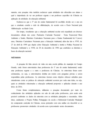 maneira, esta pesquisa vista também esclarecer quais atividades são oferecidas aos alunos e
qual a importância de ter um professor regente e um professor específico de Ciências na
aplicação de atividades de educação ambiental.
Esclarece-se que o 3º ano do ensino fundamental foi escolhido devido ser o ano em
que o estudante conclui o ciclo da alfabetização, de acordo com o Pacto Nacional pela
Alfabetização na Idade Certa.
Em tempo, ressaltamos que a educação ambiental escolar está respaldada em diversos
documentos oficiais tais como: Parâmetro Curricular Nacional – Tema Transversal Meio
Ambiente e Saúde, Diretrizes Curriculares Nacionais para o Ensino Fundamental de 9 (nove)
anos, Diretrizes Curriculares Nacionais para a Educação Ambiental, além das leis n. 9795, de
27 de abril de 1999 que dispõe sobre Educação Ambiental e institui a Política Nacional de
Educação Ambiental e n. 9394, de 20 de dezembro de 1996 que estabelece as diretrizes e
bases da educação nacional.
MÉTODOS
A pesquisa foi feita através de visita em uma escola pública do município de Campo
Grande, onde foram entrevistadas duas professoras do 3º ano do ensino fundamental, sendo
uma professora regente e a outra a professora de Ciências. As entrevistas foram semi-
estruturadas, ou seja, a entrevistadora detinha um roteiro com perguntas prévias a serem
respondidas pelas professoras. As entrevistas tiveram como objetivo oferecer subsídios para
entendermos como as práticas de educação ambiental ocorrem por cada uma delas, ou seja,
quais as atividades relacionadas a educação ambiental propostas e aplicadas durante o ano
letivo de 2016.
Como fontes complementares, utilizamos a pesquisa documental, por meio do
conhecimento das atividades aplicadas em sala de aula pelas professoras, pois assim seria
possível confrontar os dados da entrevista com as atividades planejadas e executadas. Além
disso, analisamos o Projeto Político Pedagógico da escola o Referencial Curricular Municipal
do componente curricular de Ciências, nossa pretensão com esta análise era descobrir se as
professoras promoviam atividades de acordo com o preconizado nestes documentos.
 
