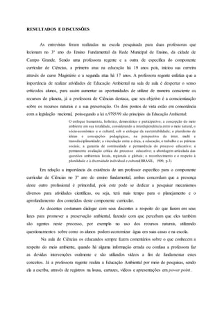 RESULTADOS E DISCUSSÕES
As entrevistas foram realizadas na escola pesquisada para duas professoras que
lecionam no 3º ano do Ensino Fundamental da Rede Municipal de Ensino, da cidade de
Campo Grande. Sendo uma professora regente e a outra de específica do componente
curricular de Ciências, a primeira atua na educação há 19 anos pois, iniciou sua carreira
através do curso Magistério e a segunda atua há 17 anos. A professora regente enfatiza que a
importância de realizar atividades de Educação Ambiental na sala de aula é despertar o senso
críticodos alunos, para assim aumentar as oportunidades de utilizar de maneira consciente os
recursos do planeta, já a professora de Ciências destaca, que seu objetivo é a conscientização
sobre os recursos naturais e a sua preservação. Os dois pontos de vista estão em consonância
com a legislação nacional, poissegundo a lei n.9795/99 são princípios da Educação Ambiental:
O enfoque humanista, holístico, democrático e participativo; a concepção do meio
ambiente em sua totalidade, considerando a interdependência entre o meio natural, o
sócio-econômico e o cultural, sob o enfoque da sustentabilidade; o pluralismo de
ideias e concepções pedagógicas, na perspectiva da inter, multi e
transdisciplinaridade; a vinculação entre a ética, a educação, o trabalho e as práticas
sociais; a garantia de continuidade e permanência do processo educativo; a
permanente avaliação crítica do processo educativo; a abordagem articulada das
questões ambientais locais, regionais e globais; o reconhecimento e o respeito à
pluralidade e à diversidade individual e cultural(BRASIL, 1999, p.3).
Em relação a importância da existência de um professor específico para o componente
curricular de Ciências no 3º ano do ensino fundamental, ambas concordam que a presença
deste outro profissional é primordial, pois este pode se dedicar a pesquisar mecanismos
diversos para atividades científicas, ou seja, terá mais tempo para o planejamento e o
aprofundamento dos conteúdos deste componente curricular.
As docentes costumam dialogar com seus discentes a respeito do que fazem em seus
lares para promover a preservação ambiental, fazendo com que percebam que eles também
são agentes neste processo, por exemplo no uso dos recursos naturais, utilizando
questionamentos sobre como os alunos podem economizar água em suas casas e na escola.
Na aula de Ciências os educandos sempre fazem comentários sobre o que conhecem a
respeito do meio ambiente, quando há alguma informação errada ou confusa a professora faz
as devidas intervenções oralmente e são utilizados vídeos a fim de fundamentar estes
conceitos. Já a professora regente realiza a Educação Ambiental por meio de pesquisas, sendo
ela a escriba, através de registros na lousa, cartazes, vídeos e apresentações em power point.
 