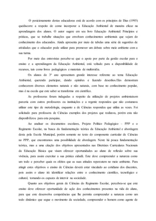 O posicionamento destas educadoras está de acordo com os princípios de Dias (1995)
quediscorre a respeito de como incorporar a Educação Ambiental de maneira eficaz na
aprendizagem dos alunos. O autor sugere em seu livro Educação Ambiental: Princípios e
práticas, que se trabalhe situações que envolvam conhecimentos ambientais que sejam do
conhecimento dos educandos. Ainda apresenta por meio de tabelas uma série de sugestões de
atividades que o educador pode utilizar para promover um debate sobre meio ambiente com a
sua turma.
Por meio das entrevistas percebe-se que o apoio por parte da gestão escolar para o
ensino e a aprendizagem da Educação Ambiental, está voltado para a disponibilidade de
recursos, tais como livros pedagógicos e materiais de multimídia.
Os alunos do 3º ano apresentam grande interesse referente ao tema Educação
Ambiental, querendo participar, dando opiniões e fazendo desenhos.Eles demostram
conhecerem diversos elementos naturais e não naturais, com base no conhecimento popular,
mas é na escola que este saber se transforma em científico.
As professoras foram indagadas a respeito da utilização de projetos ambientaisem
parceria com outros professores ou instituições e a regente respondeu que não costumava
utilizar este tipo de metodologia, enquanto a de Ciências respondeu que utiliza as vezes. Foi
solicitado para professora de Ciências exemplos dos projetos que realizava, porém esta não
disponibilizou para esta pesquisa.
Ao analisar os documentos escolares, Projeto Político Pedagógico – PPP e o
Regimento Escolar, na busca da fundamentação teórica da Educação Ambiental e abordagem
desta pela Escola Municipal, porém somente no texto do componente curricular de Ciências
no PPP, que encontramos uma possibilidade de abordagem. Neste há pouca fundamentação
teórica, mas a uma citação dos objetivos apresentados nas Diretrizes Curriculares Nacionais
da Educação Básica que visam oferecer oportunidades ao aluno de reflexão sobre sua
vivência, para assim exercitar a sua prática cidadã. Este deve compreender a natureza como
um todo e perceber quais os efeitos que as suas atitudes repercutem no meio ambiente. Para
atingir estes objetivos o ensino de Ciências deverá estar vinculado ao cotidiano dos discentes,
pois assim o aluno irá identificar relações entre o conhecimento científico, tecnológico e
cultural, tornando-os capazes de intervir na sociedade.
Quanto aos objetivos gerais de Ciências do Regimento Escolar, percebeu-se que este
ensino deve oferecer oportunidade de ação dos conhecimentos presentes na vida do aluno,
para que este desenvolva competências que lhe permita compreender a natureza como um
todo dinâmico que segue o movimento da sociedade, compreender o homem como agente de
 