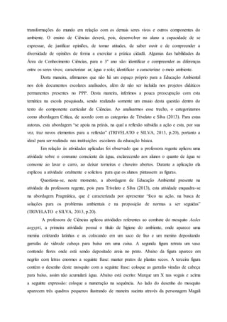 transformações do mundo em relação com os demais seres vivos e outros componentes do
ambiente. O ensino de Ciências deverá, pois, desenvolver no aluno a capacidade de se
expressar, de justificar opiniões, de tomar atitudes, de saber ouvir e de compreender a
diversidade de opiniões de forma a exercitar a prática cidadã. Algumas das habilidades da
Área de Conhecimento Ciências, para o 3º ano são: identificar e compreender as diferenças
entre os seres vivos; caracterizar ar, água e solo; identificar e caracterizar o meio ambiente.
Desta maneira, afirmamos que não há um espaço próprio para a Educação Ambiental
nos dois documentos escolares analisados, além de não ser incluída nos projetos didáticos
permanentes presentes no PPP. Desta maneira, inferimos a pouca preocupação com esta
temática na escola pesquisada, sendo realizado somente um ensaio desta questão dentro do
texto do componente curricular de Ciências. Ao analisarmos esse trecho, o categorizamos
como abordagem Crítica, de acordo com as categorias de Trivelato e Silva (2013). Para estas
autoras, esta abordagem “se apoia na práxis, na qual a reflexão subsidia a ação e esta, por sua
vez, traz novos elementos para a reflexão” (TRIVELATO e SILVA, 2013, p.20), portanto a
ideal para ser realizada nas instituições escolares da educação básica.
Em relação às atividades aplicadas foi observado que a professora regente aplicou uma
atividade sobre o consumo consciente da água, esclarecendo aos alunos o quanto de água se
consome ao lavar o carro, ao deixar torneiras e chuveiro abertos. Durante a aplicação ela
explicou a atividade oralmente e solicitou para que os alunos pintassem as figuras.
Questiona-se, neste momento, a abordagem de Educação Ambiental presente na
atividade da professora regente, pois para Trivelato e Silva (2013), esta atividade enquadra-se
na abordagem Pragmática, que é caracterizada por apresentar “foco na ação, na busca de
soluções para os problemas ambientais e na proposição de normas a ser seguidas”
(TRIVELATO e SILVA, 2013, p.20).
A professora de Ciências aplicou atividades referentes ao combate do mosquito Aedes
aegypti, a primeira atividade possuí o título de higiene do ambiente, onde aparece uma
menina coletando latinhas e as colocando em um saco de lixo e um menino depositando
garrafas de vidrode cabeça para baixo em uma caixa. A segunda figura retrata um vaso
contendo flores onde está sendo depositado areia no prato. Abaixo da figura aparece em
negrito com letras enormes a seguinte frase: manter pratos de plantas secos. A terceira figura
contém o desenho deste mosquito com a seguinte frase: coloque as garrafas viradas de cabeça
para baixo, assim não acumulará água. Abaixo está escrito: Marque um X nas vogais e acima
a seguinte expressão: coloque a numeração na sequência. Ao lado do desenho do mosquito
aparecem três quadros pequenos ilustrando de maneira sucinta através da personagem Magali
 