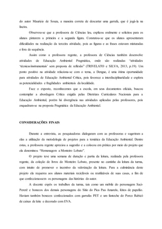 do autor Maurício de Souza, a maneira correta de descartar uma garrafa, que é jogá-la na
lixeira.
Observou-se que a professora de Ciências leu, explicou oralmente e solicitou para os
alunos pintarem a primeira e a segunda figura. Constatou-se que os alunos apresentaram
dificuldades na realização da terceira atividade, pois as figuras e as frases estavam misturadas
e fora de sequência.
Assim como a professora regente, a professora de Ciências também desenvolve
atividades de Educação Ambiental Pragmática, onde são realizadas “atividades
‘técnicas/instrumentais’ sem proposta de reflexão” (TRIVELATO e SILVA, 2013, p.19). Um
ponto positivo na atividade relaciona-se com o tema, a Dengue, é uma ótima oportunidade
para atividades de Educação Ambiental Crítica, pois favorece a interdisciplinaridade e explora
as potencialidades e fragilidades ambientais da localidade.
Face o exposto, reconhecemos que a escola, em seus documentos oficiais, buscou
contemplar a abordagem Crítica exigida pelas Diretrizes Curriculares Nacionais para a
Educação Ambiental, porém há divergência nas atividades aplicadas pelas professores, pois
enquadram-se na proposta Pragmática da Educação Ambiental.
CONSIDERAÇÕES FINAIS
Durante a entrevista, as pesquisadoras dialogaram com as professoras e sugeriram a
elas a utilização da metodologia de projetos para a temática da Educação Ambiental. Dentre
estas, a professora regente apreciou a sugestão e a colocou em prática por meio do projeto que
ela denominou “Homenagem a Monteiro Lobato”.
O projeto teve uma semana de duração e partiu da leitura, realizada pela professora
regente, da coleção de livros do Monteiro Lobato, presente no cantinho da leitura da turma,
com intuito de promover o incentivo da valorização da leitura. Para a culminância deste
projeto ela requereu aos alunos materiais recicláveis ou reutilizáveis de suas casas, a fim de
que confeccionassem os personagens das histórias do autor.
A docente expôs os trabalhos da turma, tais como um móbile do personagem Saci-
Pererê e bonecos dos demais personagens do Sítio do Pica Pau Amarelo, feitos de papelão.
Haviam também bonecos confeccionados com garrafas PET e um fantoche do Porco Rabicó
de caixas de leite e decorado com EVA.
 