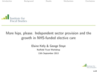 Introduction Background Results Mechanisms Conclusions
More hips, please. Independent sector provision and the
growth in NHS-funded elective care
Elaine Kelly & George Stoye
Nueld Trust Workshop
13th September 2013
1/27
 