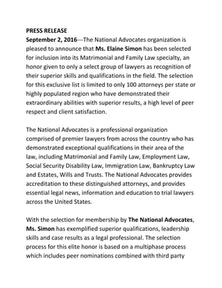 PRESS RELEASE  
September 2, 2016​­­­The National Advocates organization is 
pleased to announce that ​Ms. Elaine Simon​ has been selected 
for inclusion into its Matrimonial and Family Law specialty, an 
honor given to only a select group of lawyers as recognition of 
their superior skills and qualifications in the field. The selection 
for this exclusive list is limited to only 100 attorneys per state or 
highly populated region who have demonstrated their 
extraordinary abilities with superior results, a high level of peer 
respect and client satisfaction.   
  
The National Advocates is a professional organization 
comprised of premier lawyers from across the country who has 
demonstrated exceptional qualifications in their area of the 
law, including Matrimonial and Family Law, Employment Law, 
Social Security Disability Law, Immigration Law, Bankruptcy Law 
and Estates, Wills and Trusts. The National Advocates provides 
accreditation to these distinguished attorneys, and provides 
essential legal news, information and education to trial lawyers 
across the United States.  
  
With the selection for membership by ​The National Advocates​, 
Ms. Simon​ has exemplified superior qualifications, leadership 
skills and case results as a legal professional. The selection 
process for this elite honor is based on a multiphase process 
which includes peer nominations combined with third party 
 