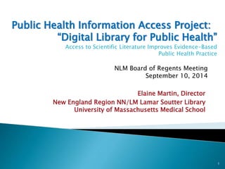 Public Health Information Access Project: 
“Digital Library for Public Health” 
Access to Scientific Literature Improves Evidence-Based 
Public Health Practice 
NLM Board of Regents Meeting 
September 10, 2014 
Elaine Martin, Director 
New England Region NN/LM Lamar Soutter Library 
University of Massachusetts Medical School 
1 
 