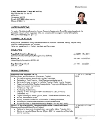 Elaine Resume
1 | P a g e
Elaine Seah Huixin (Elaine Xie Huixin)
Blk 578 Ang Mo Kio Ave 10
#07-1933
Singapore 560578
Email: s067124@yahoo.com.sg
Mobile: 8198 6714
CAREER OBJECTIVE:
To seek a Administrative Executive, Human Resource Assistance or Travel Consultant position in the
hospitality industry where my people skills and educational knowledge in Hotel and Hospitality
Management can be put to good use
SUMMARY OF MYSELF:
Responsible, patient with strong interpersonal skills to deal with customers, friendly, helpful, easily
adapting new environment and extrovert
Write and speak fluently in English, Mandarin and Cantonese.
EDUCATION:
Republic Polytechnic, Singapore
Diploma in Hotel and Hospitality Management (2.50/4.00)
April 2011 – May 2014
Bishan ITE
Higher Nitec In Accounting (2.956/4.00)
July 2002 – June 2004
Deyi Secondary School
GCE “O” Level
Jan 1997 – Dec 2001
WORK EXPERIENCE:
Intellisearch HR Solutions Pte Ltd
HR Coordinator and Administrator (Permanent Position)
 Formatting resumes according to company’s template
 Tabulation of Relief Teacher / Relief Teacher Assistants’ payroll
 Banking of cheque on behalf of the Relief Teacher / Relief Teacher Assistant
 Assigning job for Relief Teacher Assistant(s) to Preschool or Childcare Centre
based on requests from schools
 Handling of petty cash
 Purchasing of stationeries
 Ordering of office items (lanyard for Relief Teacher Aides, Company
Letterhead, etc)
 Logistic planning for events (job fair, Relief Teacher Aides Orientation, etc)
 Ad-hoc administrative stuffs
 Mailing of letters or brochures to schools for increasing awareness
 Archiving documents to be saved into company shared drive
 Printing and filing of Service Agreements between company and clients
11 Jan 2015 – 21 Jan
2016
Ministry of Social and Family Development (Social Service Office Division)
Management Support Officer (Temp Position)
 Retrieval of documents for digitalization scanning for SSNet Project in 2015
 Staying at instructed Social Service Officers (SSO) for preparation of files to be
sent for scanning.
10 Sep 2014 – 31 Dec
2014
 