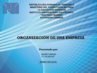REPÚBLICA BOLIVARIANA DE VENEZUELA
MINISTERIO DEL PODER POPULAR PARA
LA EDUCACIÓN SUPERIOR
INSTITUTO UNIVERSITARIO POLITÉCNICO
“SANTIAGO MARIÑO”
EXTENSIÓN CABIMAS
ORGANIZACIÓN DE UNA EMPRESA
Presentado por:
ELAINE VARGAS
C.I: 20.255.527  
JUNIO DE 2015.
 
 