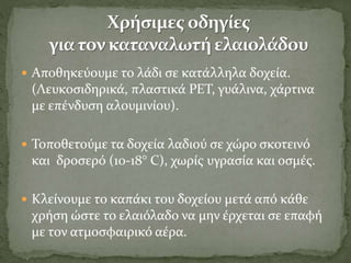  Αποθηκεύουμε το λάδι σε κατάλληλα δοχεία.
(Λευκοσιδηρικά, πλαστικά PET, γυάλινα, χάρτινα
με επένδυση αλουμινίου).
 Τοποθετούμε τα δοχεία λαδιού σε χώρο σκοτεινό
και δροσερό (10-18° C), χωρίς υγρασία και οσμές.
 Κλείνουμε το καπάκι του δοχείου μετά από κάθε
χρήση ώστε το ελαιόλαδο να μην έρχεται σε επαφή
με τον ατμοσφαιρικό αέρα.
 