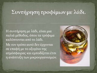 Η συντήρηση με λάδι, είναι μια
παλιά μέθοδος, όπου τα τρόφιμα
καλύπτονται από το λάδι.
Με τον τρόπο αυτό δεν έρχονται
σε επαφή με το οξυγόνο της
ατμόσφαιρας και εμποδίζεται έτσι
η ανάπτυξη των μικροοργανισμών.
 