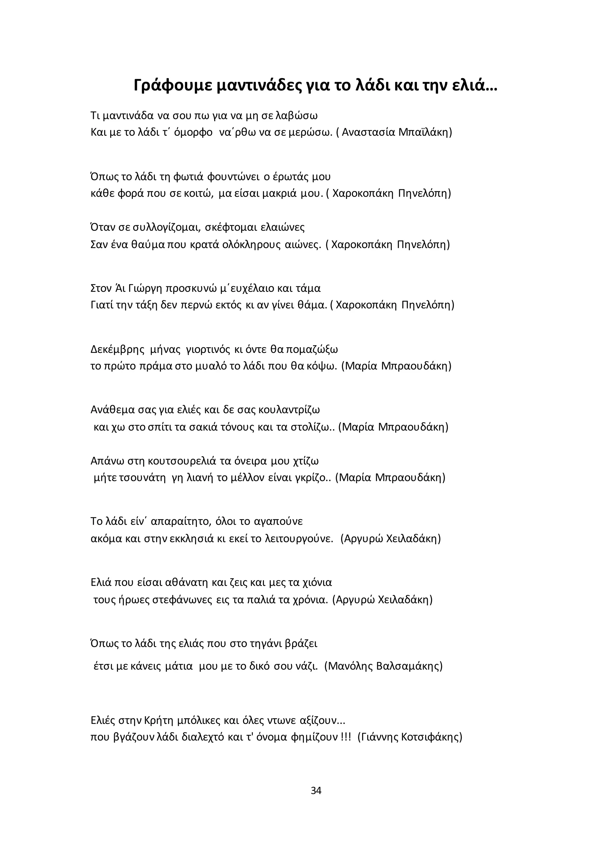 34
Γράφουμε μαντινάδες για το λάδι και την ελιά…
Τι μαντινάδα να σου πω για να μη σε λαβώσω
Και με το λάδι τ΄ όμορφο να΄ρθω να σε μερώσω. ( Αναστασία Μπαϊλάκη)
Όπως το λάδι τη φωτιά φουντώνει ο έρωτάς μου
κάθε φορά που σε κοιτώ, μα είσαι μακριά μου. ( Χαροκοπάκη Πηνελόπη)
Όταν σε συλλογίζομαι, σκέφτομαι ελαιώνες
Σαν ένα θαύμα που κρατά ολόκληρους αιώνες. ( Χαροκοπάκη Πηνελόπη)
Στον Άι Γιώργη προσκυνώ μ΄ευχέλαιο και τάμα
Γιατί την τάξη δεν περνώ εκτός κι αν γίνει θάμα. ( Χαροκοπάκη Πηνελόπη)
Δεκέμβρης μήνας γιορτινός κι όντε θα πομαζώξω
το πρώτο πράμα στο μυαλό το λάδι που θα κόψω. (Μαρία Μπραουδάκη)
Ανάθεμα σας για ελιές και δε σας κουλαντρίζω
και χω στο σπίτι τα σακιά τόνους και τα στολίζω.. (Μαρία Μπραουδάκη)
Απάνω στη κουτσουρελιά τα όνειρα μου χτίζω
μήτε τσουνάτη γη λιανή το μέλλον είναι γκρίζο.. (Μαρία Μπραουδάκη)
Το λάδι είν΄ απαραίτητο, όλοι το αγαπούνε
ακόμα και στην εκκλησιά κι εκεί το λειτουργούνε. (Αργυρώ Χειλαδάκη)
Ελιά που είσαι αθάνατη και ζεις και μες τα χιόνια
τους ήρωες στεφάνωνες εις τα παλιά τα χρόνια. (Αργυρώ Χειλαδάκη)
Όπως το λάδι της ελιάς που στο τηγάνι βράζει
έτσι με κάνεις μάτια μου με το δικό σου νάζι. (Μανόλης Βαλσαμάκης)
Ελιές στην Κρήτη μπόλικες και όλες ντωνε αξίζουν...
που βγάζουν λάδι διαλεχτό και τ' όνομα φημίζουν !!! (Γιάννης Κοτσιφάκης)
 