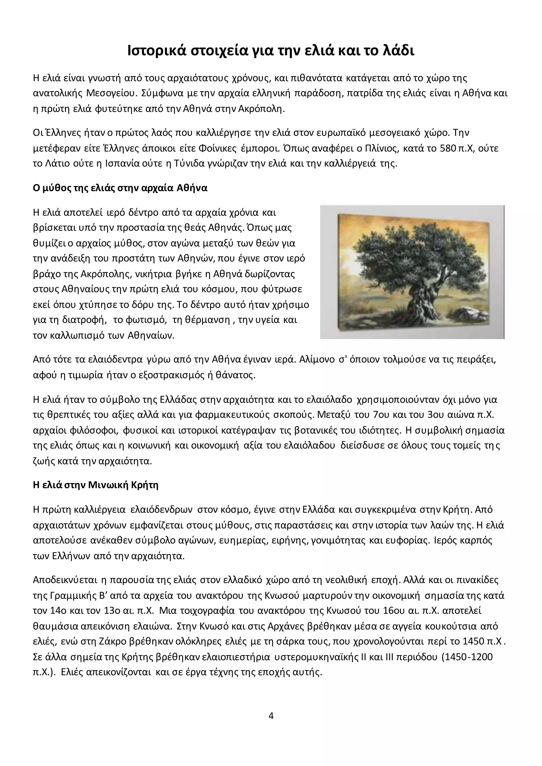 4
Ιστορικά στοιχεία για την ελιά και το λάδι
Η ελιά είναι γνωστή από τους αρχαιότατους χρόνους, και πιθανότατα κατάγεται από το χώρο της
ανατολικής Μεσογείου. Σύμφωνα με την αρχαία ελληνική παράδοση, πατρίδα της ελιάς είναι η Αθήνα και
η πρώτη ελιά φυτεύτηκε από την Αθηνά στην Ακρόπολη.
Οι Έλληνες ήταν ο πρώτος λαός που καλλιέργησε την ελιά στον ευρωπαϊκό μεσογειακό χώρο. Την
μετέφεραν είτε Έλληνες άποικοι είτε Φοίνικες έμποροι. Όπως αναφέρει ο Πλίνιος, κατά το 580 π.Χ, ούτε
το Λάτιο ούτε η Ισπανία ούτε η Τύνιδα γνώριζαν την ελιά και την καλλιέργειά της.
Ο μύθος της ελιάς στην αρχαία Αθήνα
Η ελιά αποτελεί ιερό δέντρο από τα αρχαία χρόνια και
βρίσκεται υπό την προστασία της θεάς Αθηνάς. Όπως μας
θυμίζει ο αρχαίος μύθος, στον αγώνα μεταξύ των θεών για
την ανάδειξη του προστάτη των Αθηνών, που έγινε στον ιερό
βράχο της Ακρόπολης, νικήτρια βγήκε η Αθηνά δωρίζοντας
στους Αθηναίους την πρώτη ελιά του κόσμου, που φύτρωσε
εκεί όπου χτύπησε το δόρυ της. Το δέντρο αυτό ήταν χρήσιμο
για τη διατροφή, το φωτισμό, τη θέρμανση , την υγεία και
τον καλλωπισμό των Αθηναίων.
Από τότε τα ελαιόδεντρα γύρω από την Αθήνα έγιναν ιερά. Αλίμονο σ' όποιον τολμούσε να τις πειράξει,
αφού η τιμωρία ήταν ο εξοστρακισμός ή θάνατος.
Η ελιά ήταν το σύμβολο της Ελλάδας στην αρχαιότητα και το ελαιόλαδο χρησιμοποιούνταν όχι μόνο για
τις θρεπτικές του αξίες αλλά και για φαρμακευτικούς σκοπούς. Μεταξύ του 7ου και του 3ου αιώνα π.Χ.
αρχαίοι φιλόσοφοι, φυσικοί και ιστορικοί κατέγραψαν τις βοτανικές του ιδιότητες. Η συμβολική σημασία
της ελιάς όπως και η κοινωνική και οικονομική αξία του ελαιόλαδου διείσδυσε σε όλους τους τομείς της
ζωής κατά την αρχαιότητα.
Η ελιά στην Μινωική Κρήτη
Η πρώτη καλλιέργεια ελαιόδενδρων στον κόσμο, έγινε στην Ελλάδα και συγκεκριμένα στην Κρήτη. Από
αρχαιοτάτων χρόνων εμφανίζεται στους μύθους, στις παραστάσεις και στην ιστορία των λαών της. Η ελιά
αποτελούσε ανέκαθεν σύμβολο αγώνων, ευημερίας, ειρήνης, γονιμότητας και ευφορίας. Ιερός καρπός
των Ελλήνων από την αρχαιότητα.
Αποδεικνύεται η παρουσία της ελιάς στον ελλαδικό χώρο από τη νεολιθική εποχή. Αλλά και οι πινακίδες
της Γραμμικής Β’ από τα αρχεία του ανακτόρου της Κνωσού μαρτυρούν την οικονομική σημασία της κατά
τον 14ο και τον 13ο αι. π.Χ. Μια τοιχογραφία του ανακτόρου της Κνωσού του 16ου αι. π.Χ. αποτελεί
θαυμάσια απεικόνιση ελαιώνα. Στην Κνωσό και στις Αρχάνες βρέθηκαν μέσα σε αγγεία κουκούτσια από
ελιές, ενώ στη Ζάκρο βρέθηκαν ολόκληρες ελιές με τη σάρκα τους, που χρονολογούνται περί το 1450 π.Χ .
Σε άλλα σημεία της Κρήτης βρέθηκαν ελαιοπιεστήρια υστερομυκηναϊκής ΙΙ και ΙΙΙ περιόδου (1450-1200
π.Χ.). Ελιές απεικονίζονται και σε έργα τέχνης της εποχής αυτής.
 