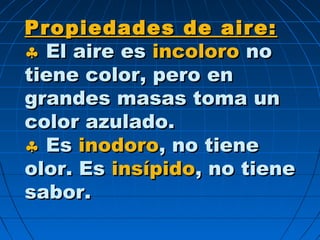 Propiedades de aire:Propiedades de aire:
♣♣ El aire esEl aire es incoloroincoloro nono
tiene color, pero entiene color, pero en
grandes masas toma ungrandes masas toma un
color azulado.color azulado.
♣♣ EsEs inodoroinodoro, no tiene, no tiene
olor. Esolor. Es insípidoinsípido, no tiene, no tiene
sabor.sabor.
 