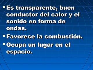  Es transparente, buenEs transparente, buen
conductor del calor y elconductor del calor y el
sonido en forma desonido en forma de
ondas.ondas.
 Favorece la combustión.Favorece la combustión.
 Ocupa un lugar en elOcupa un lugar en el
espacio.espacio.
 