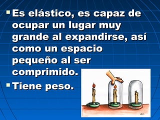  Es elástico, es capaz deEs elástico, es capaz de
ocupar un lugar muyocupar un lugar muy
grande al expandirse, asígrande al expandirse, así
como un espaciocomo un espacio
pequeño al serpequeño al ser
comprimido.comprimido.
 Tiene peso.Tiene peso.
 
