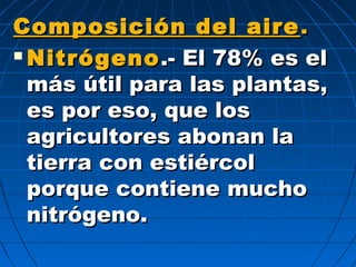 Composición del aireComposición del aire ..
 NitrógenoNitrógeno .- El 78% es el.- El 78% es el
más útil para las plantas,más útil para las plantas,
es por eso, que loses por eso, que los
agricultores abonan laagricultores abonan la
tierra con estiércoltierra con estiércol
porque contiene muchoporque contiene mucho
nitrógeno.nitrógeno.
 