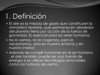1. Definición
 El aire es la mezcla de gases que constituyen la
atmósfera terrestre, que permanecen alrededor
del planeta tierra por acción de la fuerza de
gravedad. Es esencial para los seres humanos.
 No lo vemos, no lo cogemos, pero lo
necesitamos, esta en nuestro entorno y en
nuestro interior.
 Además de cumplir funciones en el ser humano
, el aire también puede ser una fuente de
energía si se utilizan tecnologías renovables
como las turbinas de viento.
 