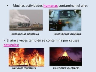 • Muchas actividades humanas contaminan el aire:
HUMOS DE LAS INDUSTRIAS HUMOS DE LOS VEHÍCULOS
• El aire a veces también se contamina por causas
naturales:
INCENDIOS FORESTALES ERUPCIONES VOLCÁNICAS
 